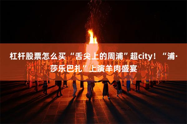 杠杆股票怎么买 “舌尖上的周浦”超city！“浦·莎乐巴扎”上演羊肉盛宴