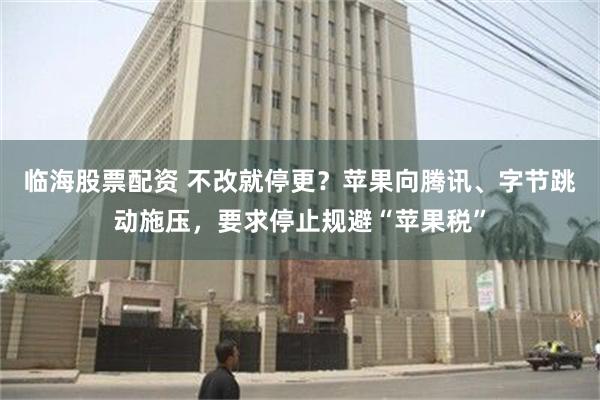 临海股票配资 不改就停更？苹果向腾讯、字节跳动施压，要求停止规避“苹果税”