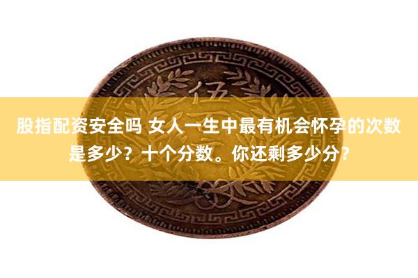 股指配资安全吗 女人一生中最有机会怀孕的次数是多少？十个分数。你还剩多少分？