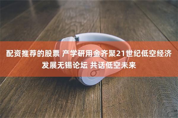 配资推荐的股票 产学研用金齐聚21世纪低空经济发展无锡论坛 共话低空未来