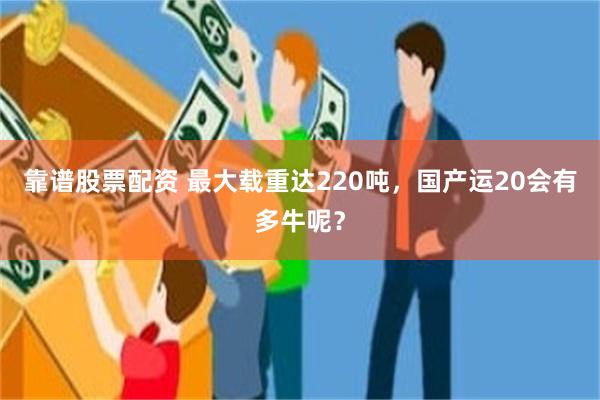 靠谱股票配资 最大载重达220吨，国产运20会有多牛呢？