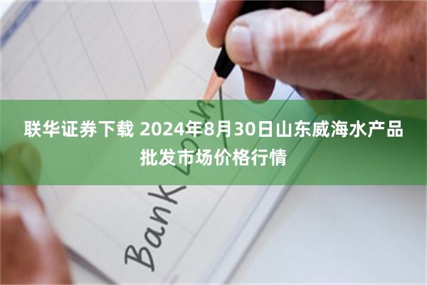 联华证券下载 2024年8月30日山东威海水产品批发市场价格行情