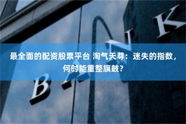 最全面的配资股票平台 淘气天尊：迷失的指数，何时能重整旗鼓？