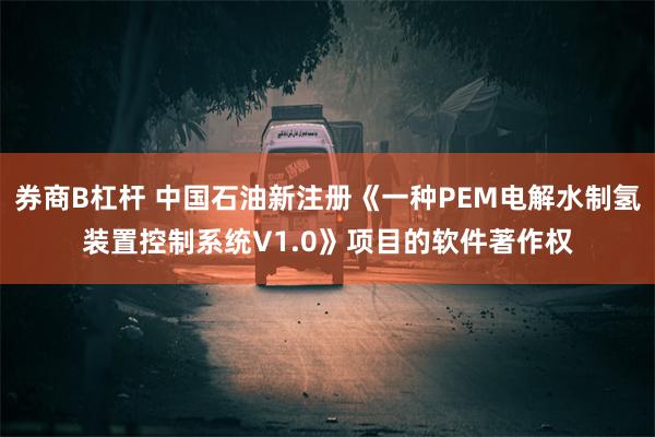 券商B杠杆 中国石油新注册《一种PEM电解水制氢装置控制系统V1.0》项目的软件著作权