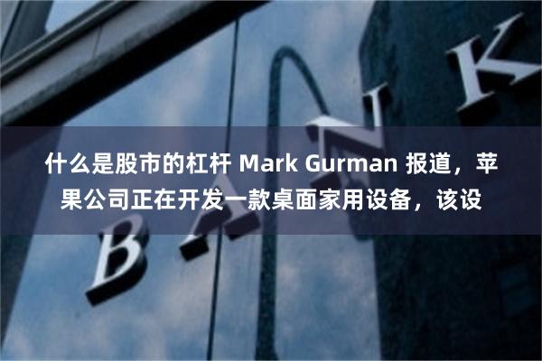 什么是股市的杠杆 Mark Gurman 报道，苹果公司正在开发一款桌面家用设备，该设