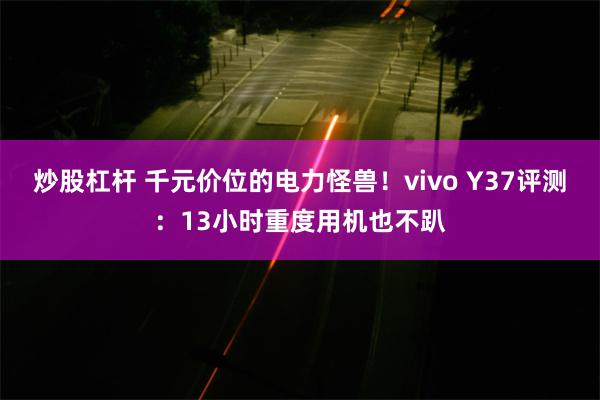 炒股杠杆 千元价位的电力怪兽！vivo Y37评测：13小时重度用机也不趴