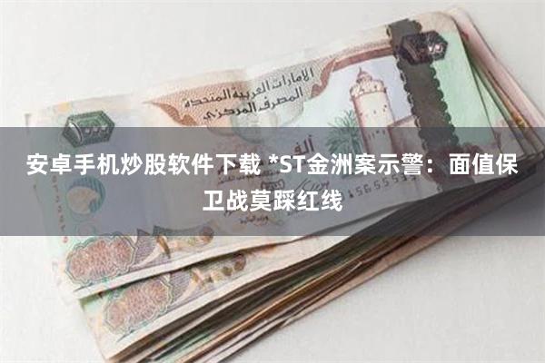 安卓手机炒股软件下载 *ST金洲案示警：面值保卫战莫踩红线