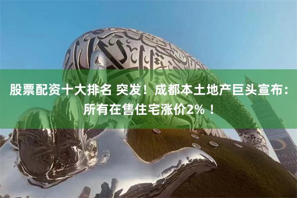 股票配资十大排名 突发！成都本土地产巨头宣布：所有在售住宅涨价2% ！