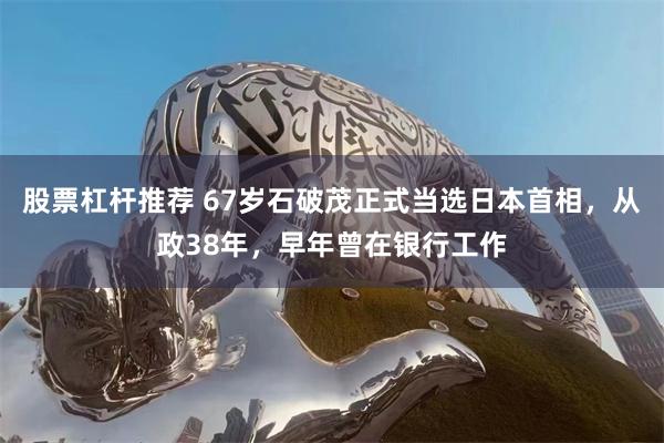 股票杠杆推荐 67岁石破茂正式当选日本首相，从政38年，早年曾在银行工作