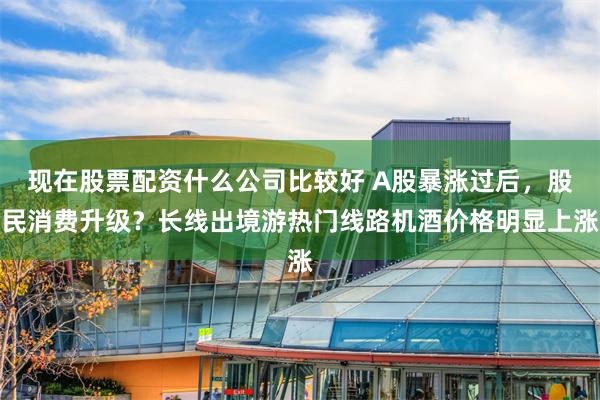 现在股票配资什么公司比较好 A股暴涨过后，股民消费升级？长线出境游热门线路机酒价格明显上涨