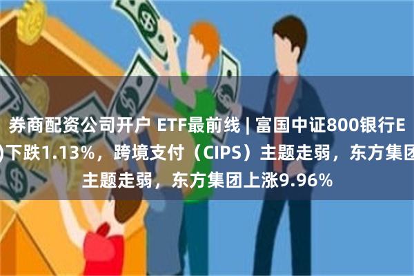 券商配资公司开户 ETF最前线 | 富国中证800银行ETF(159887)下跌1.13%，跨境支付（CIPS）主题走弱，东方集团上涨9.96%