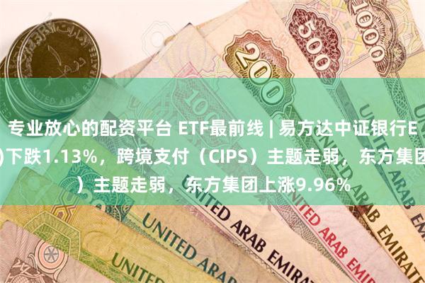 专业放心的配资平台 ETF最前线 | 易方达中证银行ETF(516310)下跌1.13%，跨境支付（CIPS）主题走弱，东方集团上涨9.96%