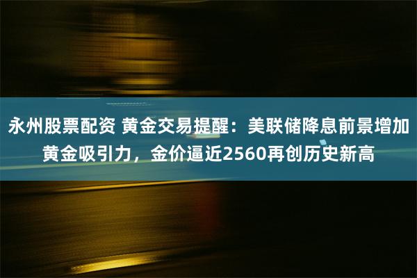 永州股票配资 黄金交易提醒：美联储降息前景增加黄金吸引力，金价逼近2560再创历史新高