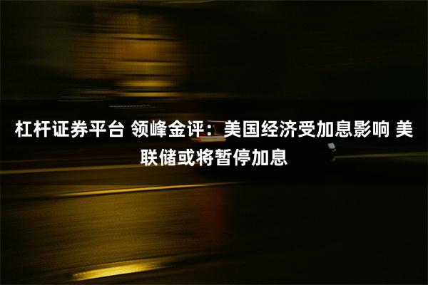 杠杆证券平台 领峰金评：美国经济受加息影响 美联储或将暂停加息