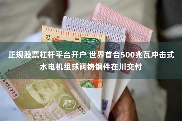 正规股票杠杆平台开户 世界首台500兆瓦冲击式水电机组球阀铸钢件在川交付