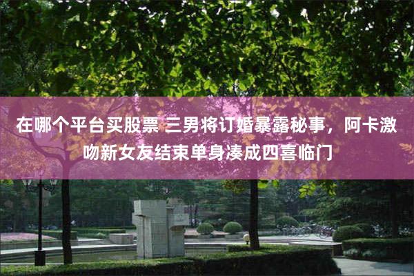 在哪个平台买股票 三男将订婚暴露秘事，阿卡激吻新女友结束单身凑成四喜临门