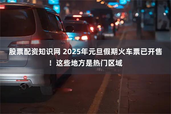 股票配资知识网 2025年元旦假期火车票已开售！这些地方是热门区域