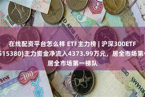 在线配资平台怎么样 ETF主力榜 | 沪深300ETF泰康(515380)主力资金净流入4373.99万元，居全市场第一梯队