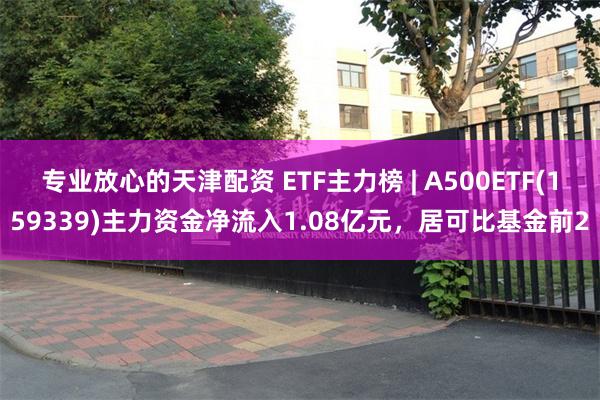 专业放心的天津配资 ETF主力榜 | A500ETF(159339)主力资金净流入1.08亿元，居可比基金前2