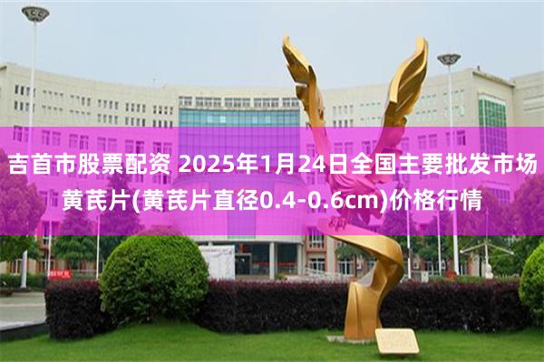 吉首市股票配资 2025年1月24日全国主要批发市场黄芪片(黄芪片直径0.4-0.6cm)价格行情