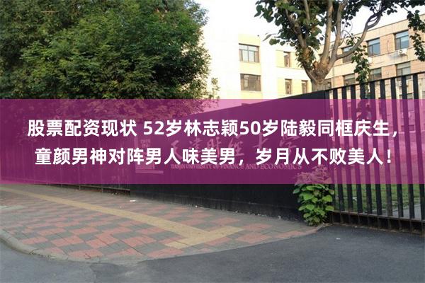 股票配资现状 52岁林志颖50岁陆毅同框庆生，童颜男神对阵男人味美男，岁月从不败美人！