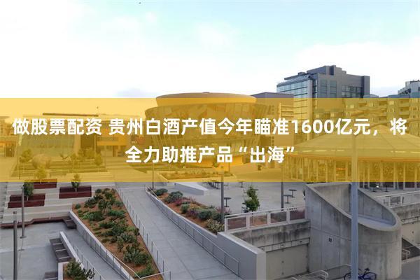 做股票配资 贵州白酒产值今年瞄准1600亿元，将全力助推产品“出海”