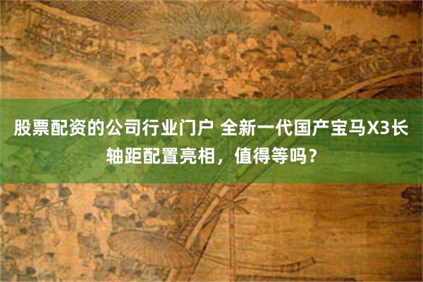 股票配资的公司行业门户 全新一代国产宝马X3长轴距配置亮相，值得等吗？