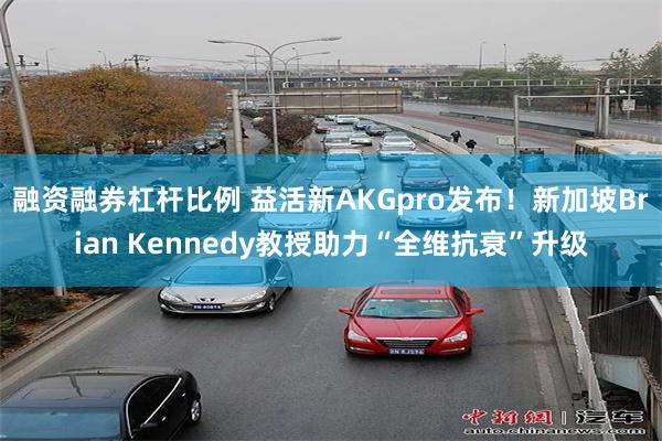 融资融券杠杆比例 益活新AKGpro发布！新加坡Brian Kennedy教授助力“全维抗衰”升级