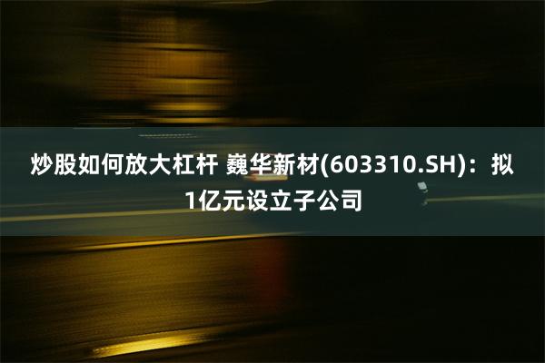 炒股如何放大杠杆 巍华新材(603310.SH)：拟1亿元设立子公司