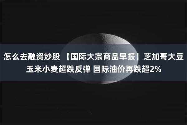 怎么去融资炒股 【国际大宗商品早报】芝加哥大豆玉米小麦超跌反弹 国际油价再跌超2%