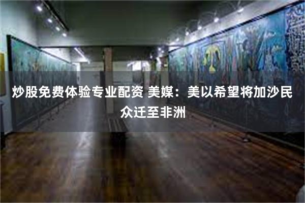 炒股免费体验专业配资 美媒：美以希望将加沙民众迁至非洲